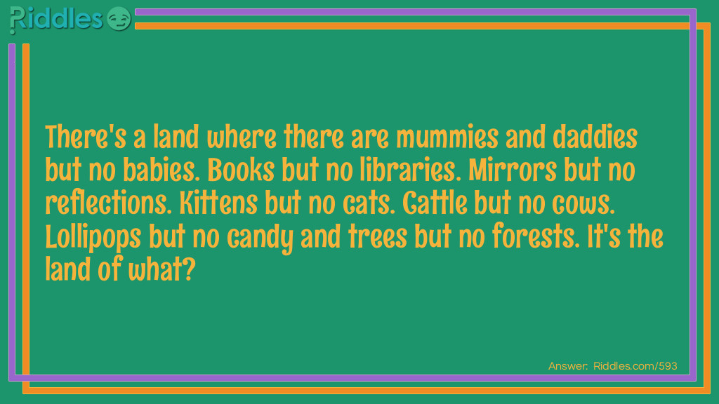 Riddle: There's a land where there are mummies and daddies but no babies. Books but no libraries. Mirrors but no reflections. Kittens but no cats. Cattle but no cows. Lollipops but no candy and trees but no forests. It's the land of what? Answer:  The land of double letters.