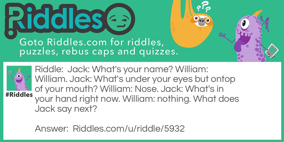 Jack: What's your name? William: William. Jack: What's under your eyes but ontop of your mouth? William: Nose. Jack: What's in your hand right now. William: nothing. What does Jack say next?