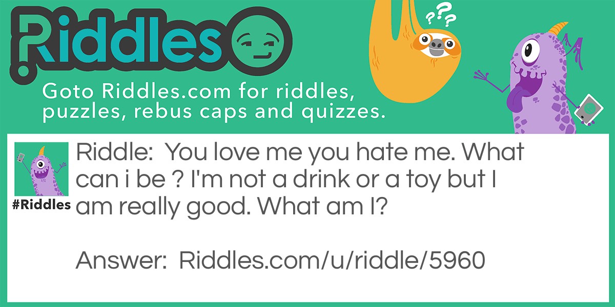 You love me you hate me. What can i be ? I'm not a drink or a toy but I am really good. What am I?