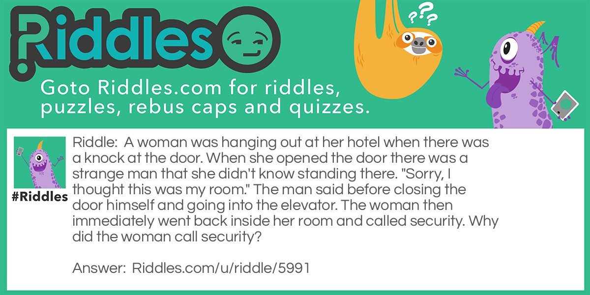 A woman was hanging out at her hotel when there was a knock at the door. When she opened the door there was a strange man that she didn't know standing there. "Sorry, I thought this was my room." The man said before closing the door himself and going into the elevator. The woman then immediately went back inside her room and called security. Why did the woman call security?