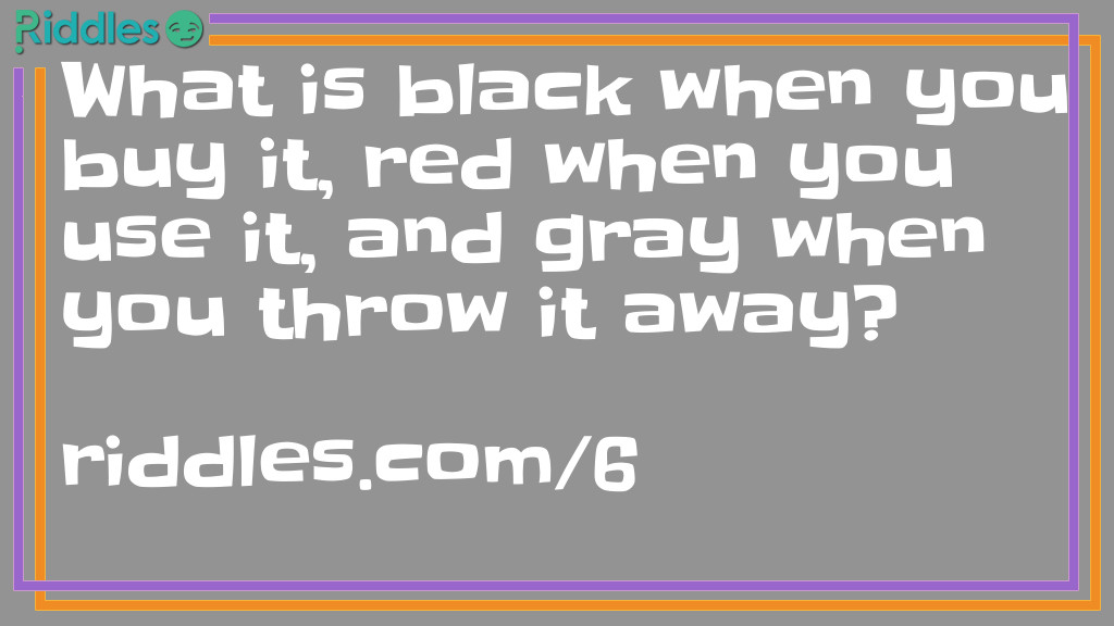 Riddle: What is black when you buy it, red when you use it, and gray when you throw it away? Answer: Charcoal.