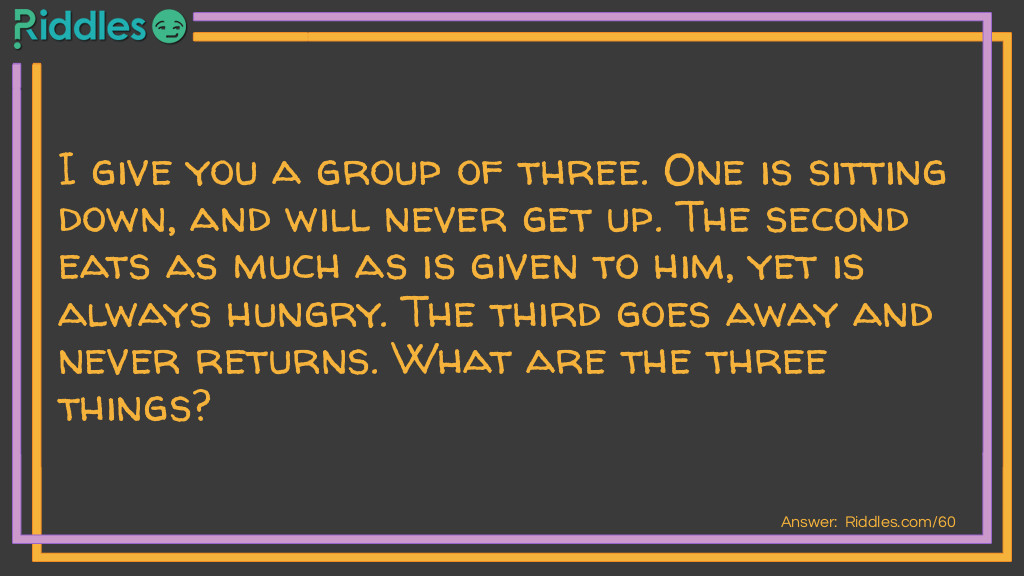 I give you a group of three. One is sitting down, and will never get up. The second eats as much as is given to him, yet is always hungry. The third goes away and never returns. What are the three things?