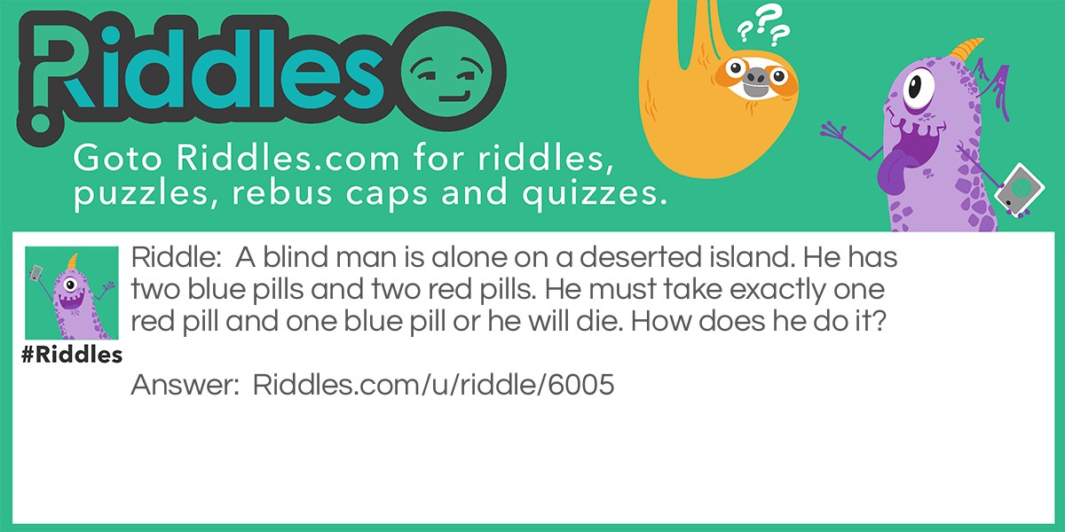Riddle: A blind man is alone on a deserted island. He has two blue pills and two red pills. He must take exactly one red pill and one blue pill or he will die. How does he do it? Answer: Break each of the pills in half, as you do this pop one half in your mouth and lay the other half aside for tomorrow. When he's done this with all four pills he will have consumed one red pill and one blue pill. And have the same left over.