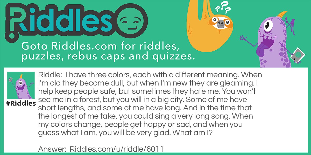 I have three colors, each with a different meaning. When I'm old they become dull, but when I'm new they are gleaming. I help keep people safe, but sometimes they hate me. You won't see me in a forest, but you will in a big city. Some of me have short lengths, and some of me have long. And in the time that the longest of me take, you could sing a very long song. When my colors change, people get happy or sad, and when you guess what I am, you will be very glad. What am I?