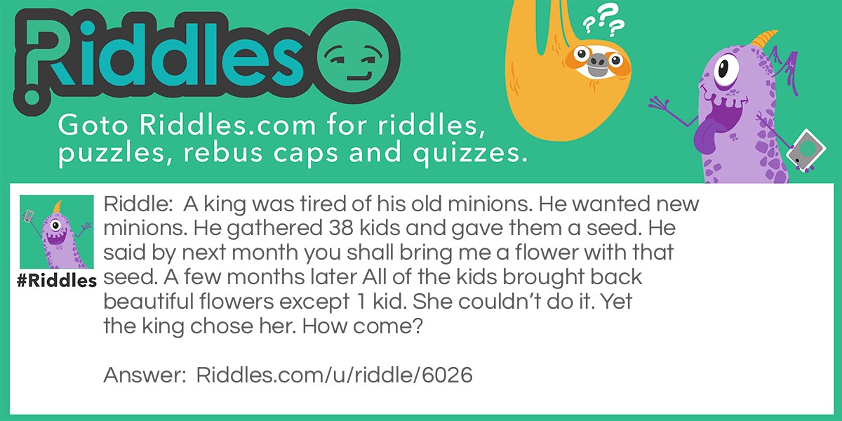 A king was tired of his old minions. He wanted new minions. He gathered 38 kids and gave them a seed. He said by next month you shall bring me a flower with that seed. A few months later All of the kids brought back beautiful flowers except 1 kid. She couldn't do it. Yet the king chose her. How come?