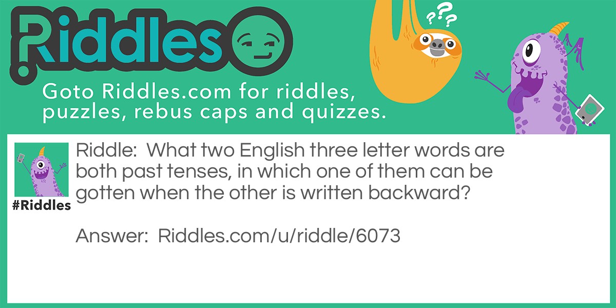 Riddle: What two English three letter words are both past tenses, in which one of them can be gotten when the other is written backward? Answer: Was and Saw.