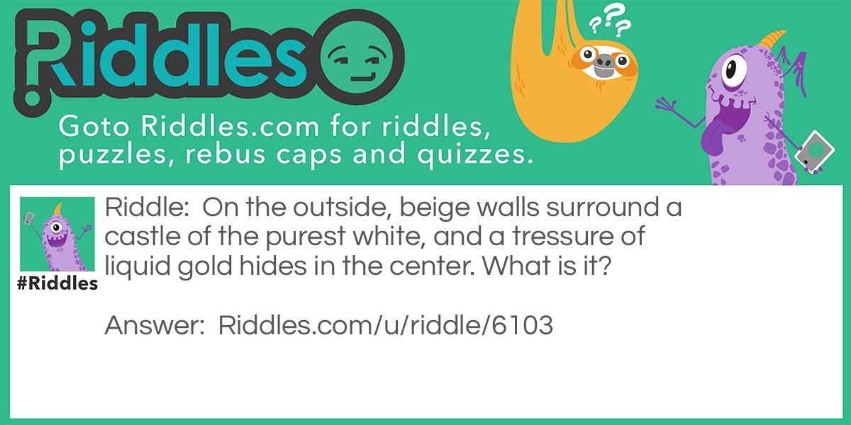 Riddle: On the outside, beige walls surround a castle of the purest white, and a tressure of liquid gold hides in the center. What is it? Answer: An Egg.