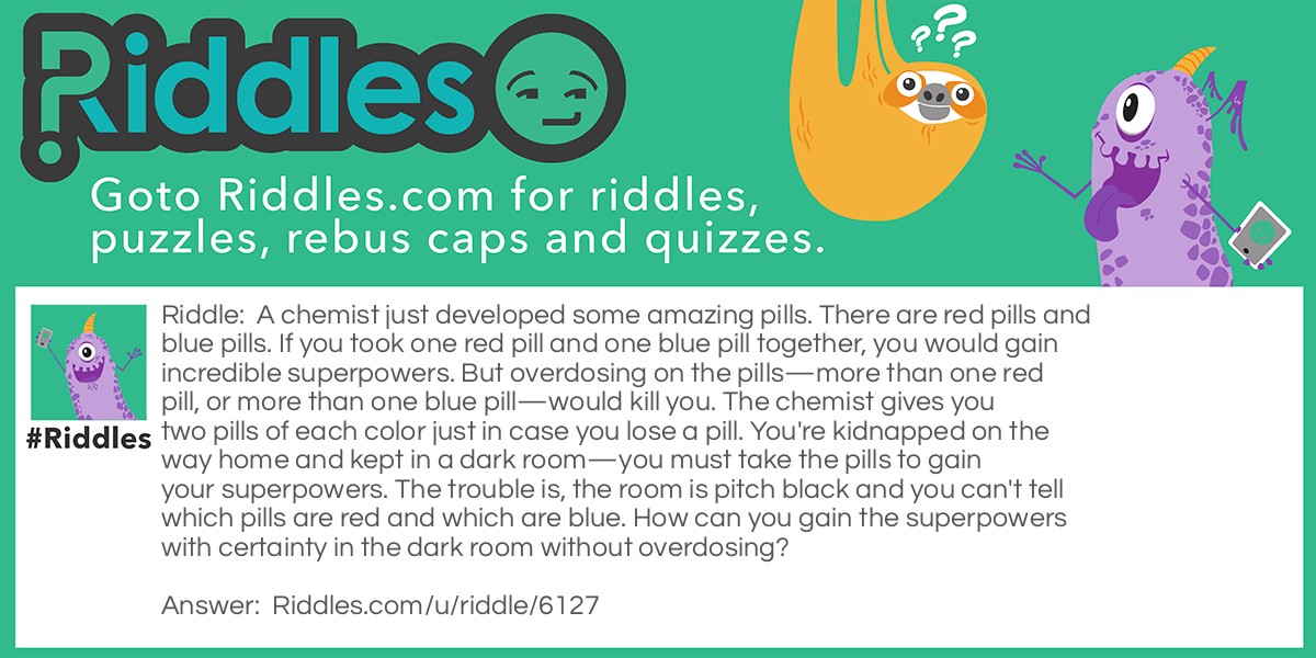 A chemist just developed some amazing pills. There are red pills and blue pills. If you took one red pill and one blue pill together, you would gain incredible superpowers. But overdosing on the pills-more than one red pill, or more than one blue pill-would kill you. The chemist gives you two pills of each color just in case you lose a pill. You're kidnapped on the way home and kept in a dark room-you must take the pills to gain your superpowers. The trouble is, the room is pitch black and you can't tell which pills are red and which are blue. How can you gain the superpowers with certainty in the dark room without overdosing?