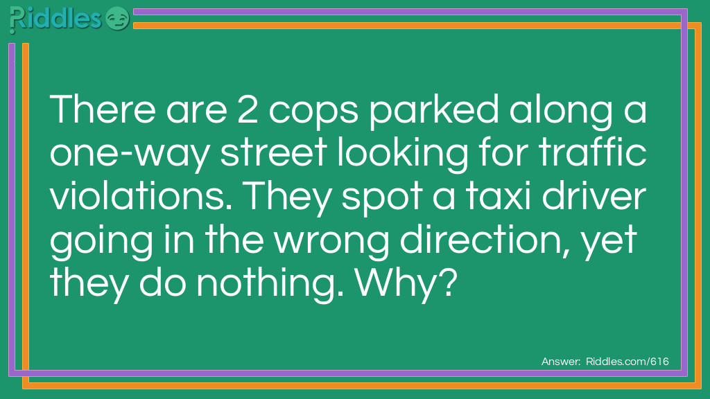 Riddle: There are 2 cops parked along a one-way street looking for traffic violations. They spot a taxi driver going in the wrong direction, yet they do nothing.
Why? Answer: The taxi driver wasn't driving at the time, he was walking.