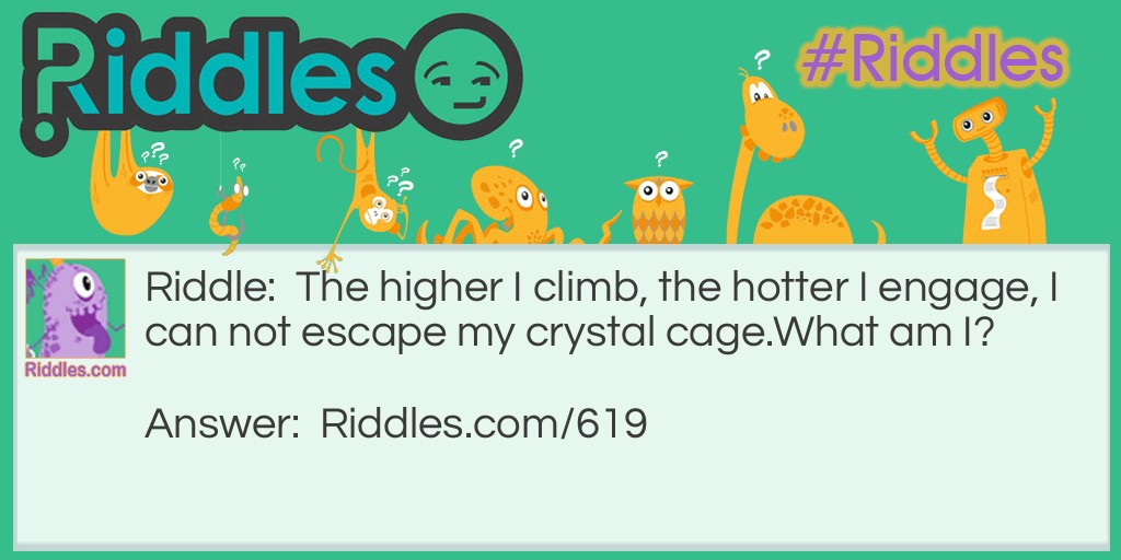 Riddle: The higher I climb, the hotter I engage, I can not escape my crystal cage.
What am I? Answer: Mercury in a thermometer.