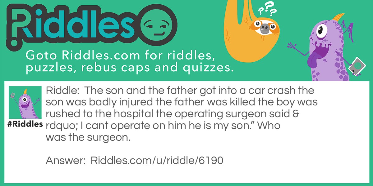 The son and the father got into a car crash the son was badly injured the father was killed the boy was rushed to the hospital the operating surgeon said " I cant operate on him he is my son." Who was the surgeon.