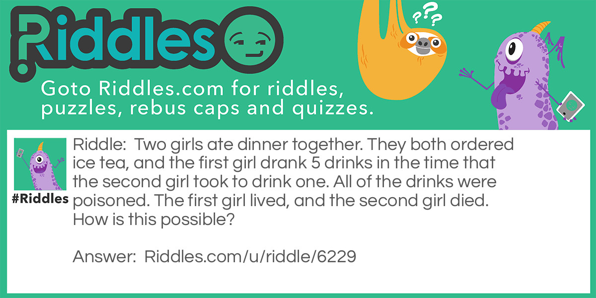 Two girls ate dinner together. They both ordered ice tea, and the first girl drank 5 drinks in the time that the second girl took to drink one. All of the drinks were poisoned. The first girl lived, and the second girl died. How is this possible?