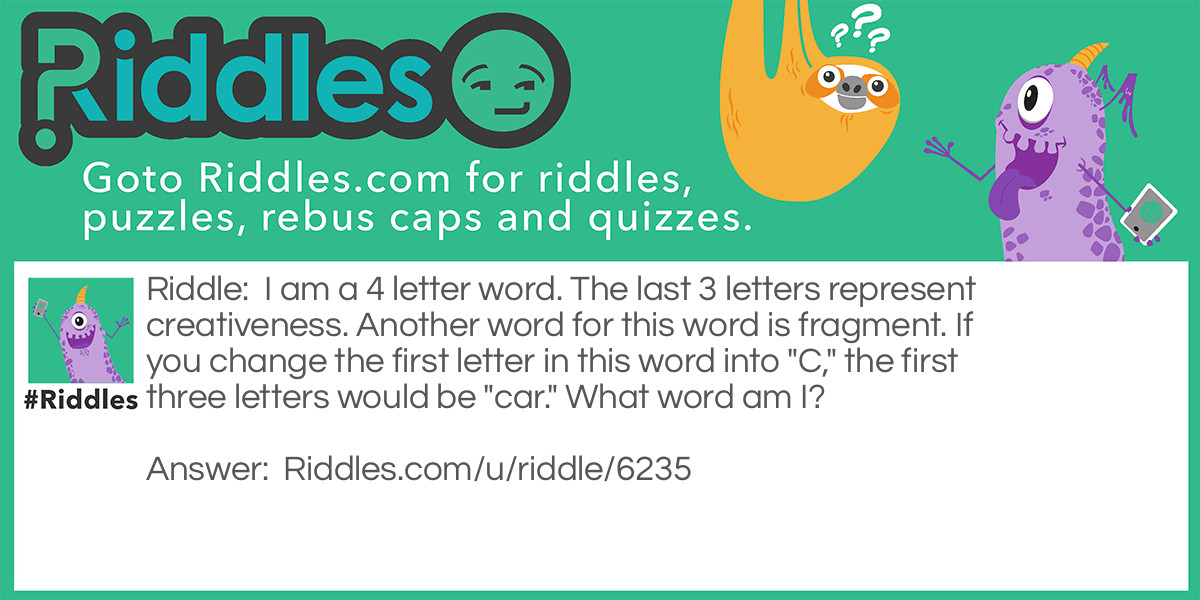 Riddle: I am a 4 letter word. The last 3 letters represent creativeness. Another word for this word is fragment. If you change the first letter in this word into "C," the first three letters would be "car." What word am I? Answer: Part ;)