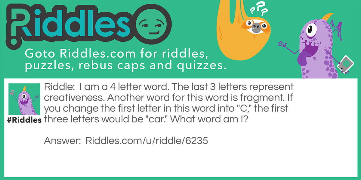 I am a 4 letter word. The last 3 letters represent creativeness. Another word for this word is fragment. If you change the first letter in this word into "C," the first three letters would be "car." What word am I?