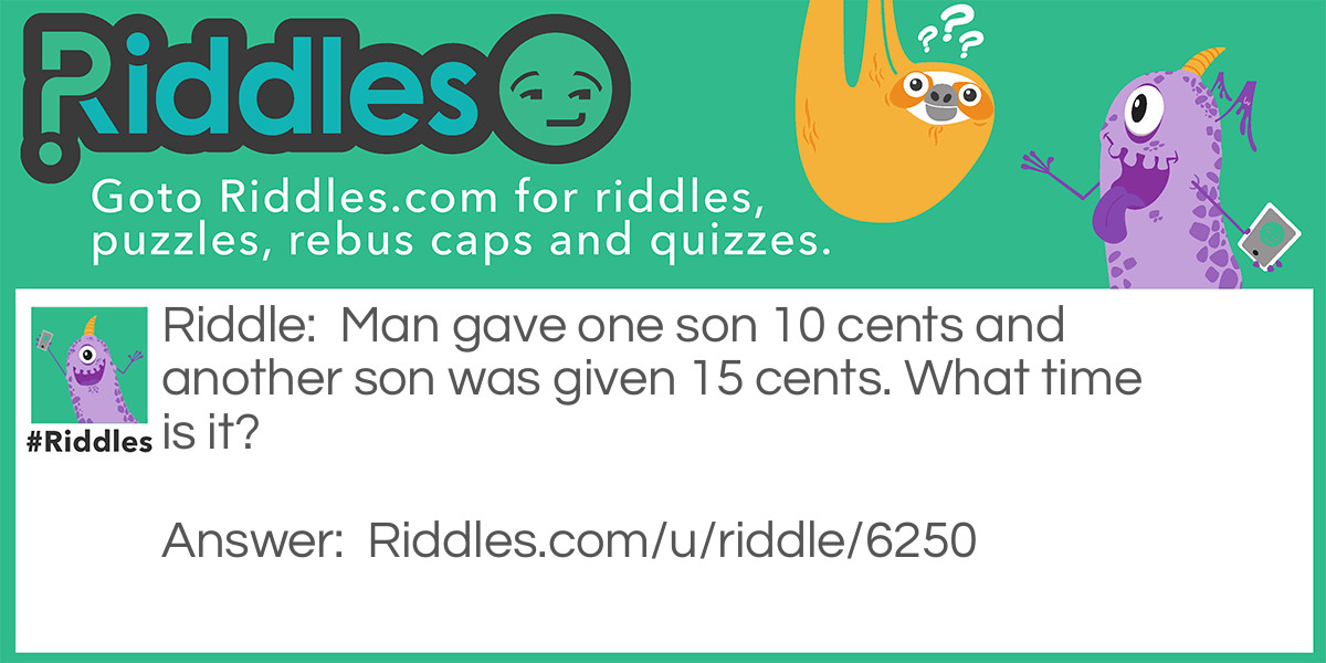 Riddle: Man gave one son 10 cents and another son was given 15 cents. What time is it? Answer: 1:45. The man gave away a total of 25 cents. He divided it between two people. Therefore, he gave a quarter to two.