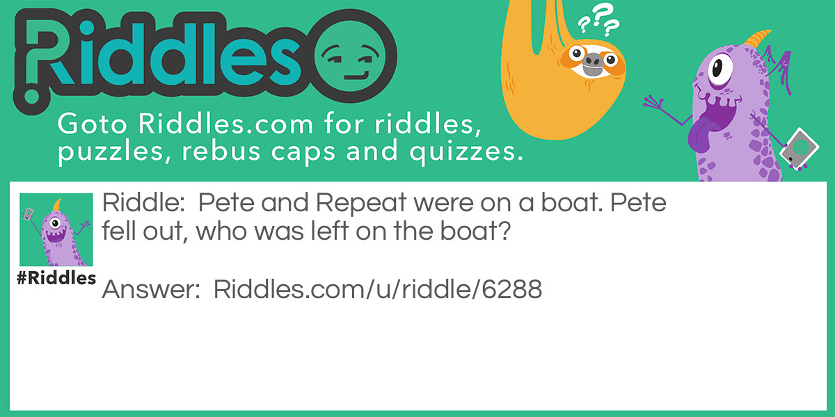 Riddle: Pete and Repeat were on a boat. Pete fell out, who was left on the boat? Answer: Repeat! Pete and Repeat were on a boat. Pete fell out, who was left on the boat? Repeat! Pete and Repeat were on a boat. Pete fell out, who was left on the boat? Repeat! Pete and Repeat were on a boat. Pete fell out, who was left on the boat? Repeat! Pete and Repeat were on a boat. Pete fell out, who was left on the boat? Repeat! Ex