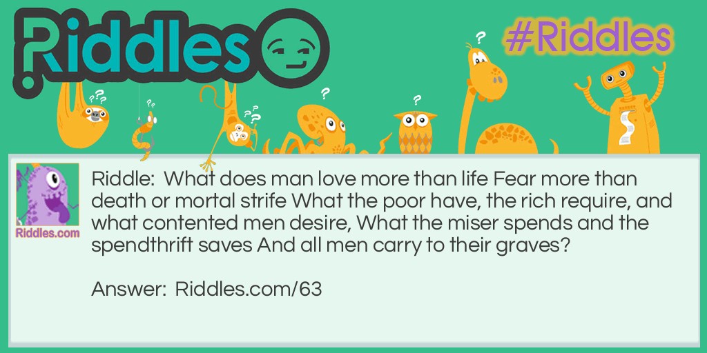 What does man <strong><a href="https://www.riddles.com/quiz/love-riddles">love</a></strong> more than life Fear more than death or mortal strife What the poor have, the rich require, and what contented men desire, What the miser spends and the spendthrift saves And all men carry to their graves?