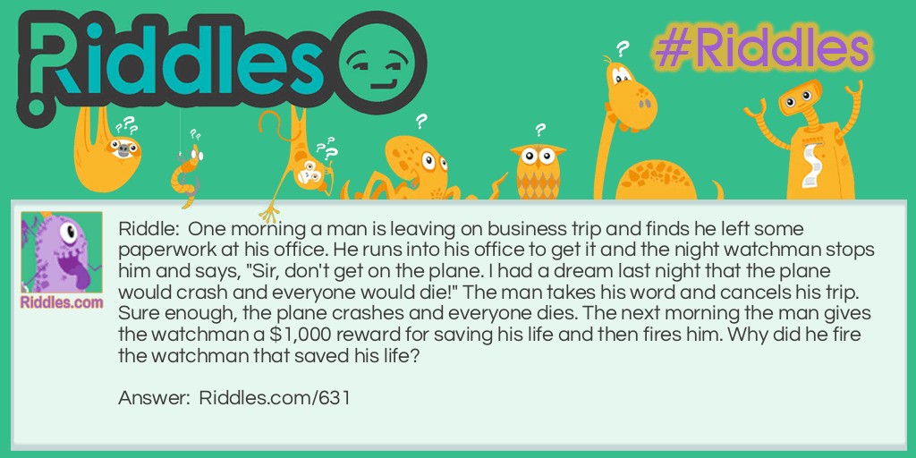 One morning a man is leaving on a business trip and finds he left some paperwork at his office. He runs into his office to get it and the night watchman stops him and says, "Sir, don't get on the plane. I had a dream last night that the plane would crash and everyone would die!" The man takes his word and cancels his trip. Sure enough, the plane crashes and everyone dies. The next morning the man gives the watchman a $1,000 reward for saving his life and then fires him. Why did he fire the watchman that saved his life?