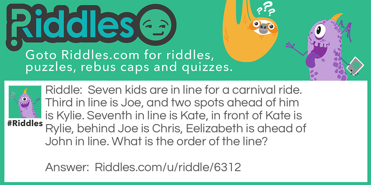 Riddle: Seven kids are in line for a carnival ride. Third, in line is Joe, and two spots ahead of him are Kylie. Seventh in line is Kate, in front of Kate is Rylie, behind Joe is Chris, Elizabeth is ahead of John in line. What is the order of the line? Answer: 1. Kylie 2. Elizabeth 3. Joe 4. Chris 5. John 6. Rylie 7. Kate.