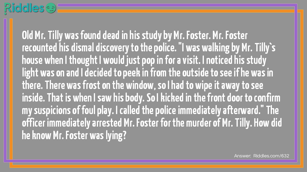 Old Mr. Tilly was found dead in his study by Mr. Foster. Mr. Foster recounted his dismal discovery to the police. "I was walking by Mr. Tilly`s house when I thought I would just pop in for a visit. I noticed his study light was on and I decided to peek in from the outside to see if he was in there. There was frost on the window, so I had to wipe it away to see inside. That is when I saw his body. So I kicked in the front door to confirm my suspicions of foul play. I called the police immediately afterward." The officer immediately arrested Mr. Foster for the murder of Mr. Tilly. How did he know Mr. Foster was lying?