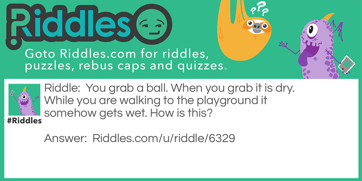 Riddle: You grab a ball. When you grab it is dry. While you are walking to the playground it somehow gets wet. How is this? Answer: Your hands are wet.