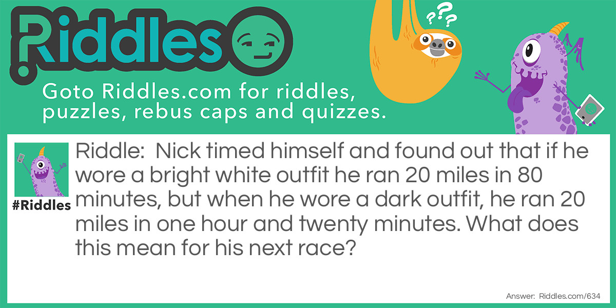 Riddle: Nick timed himself and found out that if he wore a bright white outfit he ran 20 miles in 80 minutes, but when he wore a dark outfit, he ran 20 miles in one hour and twenty minutes. What does this mean for his next race? Answer: Nothing, as 80 minutes equals an hour and twenty minutes.