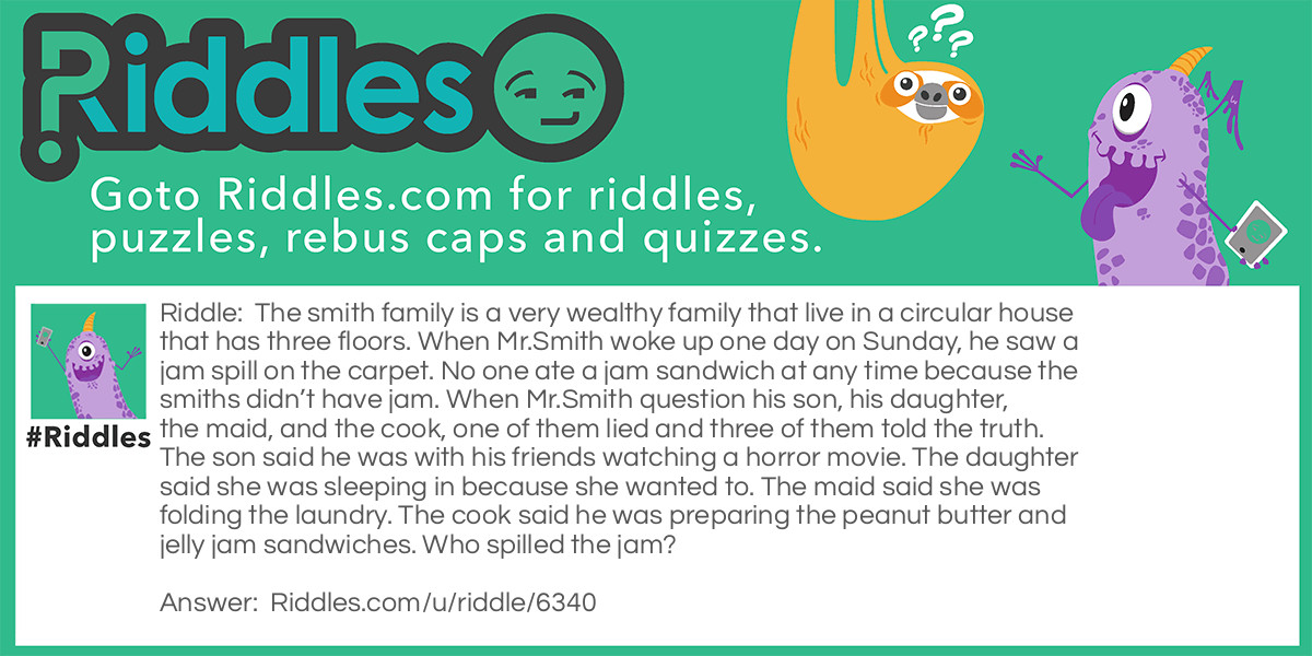 The smith family is a very wealthy family that live in a circular house that has three floors. When Mr.Smith woke up one day on Sunday, he saw a jam spill on the carpet. No one ate a jam sandwich at any time because the smiths didn't have jam. When Mr.Smith question his son, his daughter, the maid, and the cook, one of them lied and three of them told the truth. The son said he was with his friends watching a horror movie. The daughter said she was sleeping in because she wanted to. The maid said she was folding the laundry. The cook said he was preparing the peanut butter and jelly jam sandwiches. Who spilled the jam?