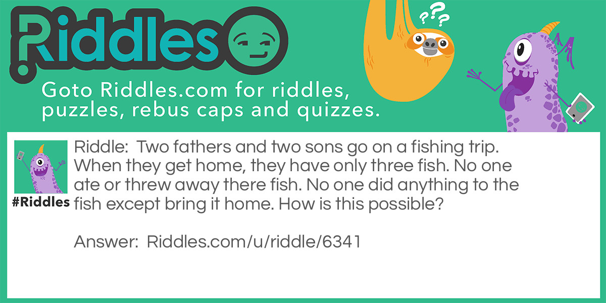 Two fathers and two sons go on a fishing trip. When they get home, they have only three fish. No one ate or threw away there fish. No one did anything to the fish except bring it home. How is this possible?