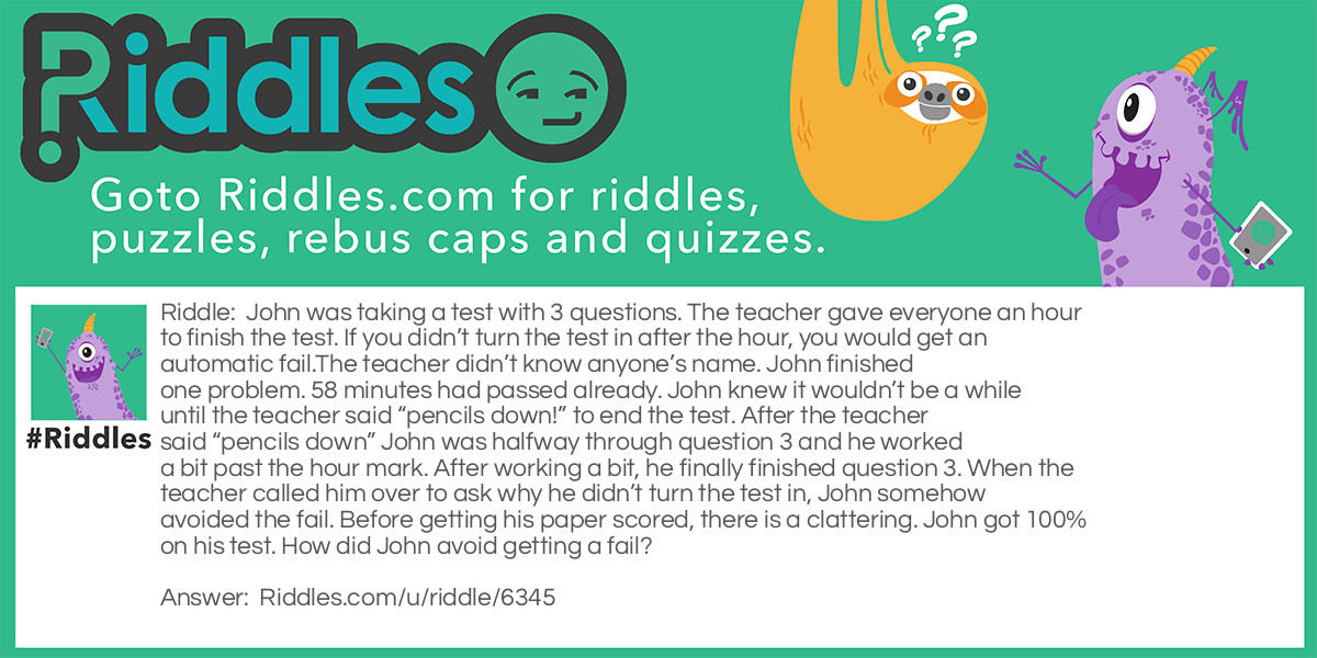 John was taking a test with 3 questions. The teacher gave everyone an hour to finish the test. If you didn't turn the test in after the hour, you would get an automatic fail.The teacher didn't know anyone's name. John finished one problem. 58 minutes had passed already. John knew it wouldn't be a while until the teacher said "pencils down!" to end the test. After the teacher said "pencils down" John was halfway through question 3 and he worked a bit past the hour mark. After working a bit, he finally finished question 3. When the teacher called him over to ask why he didn't turn the test in, John somehow avoided the fail. Before getting his paper scored, there is a clattering. John got 100% on his test. How did John avoid getting a fail?