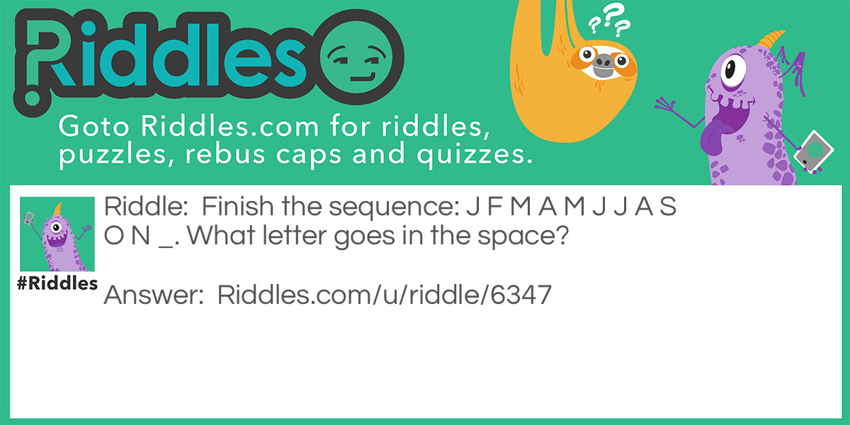 Riddle: Finish the sequence: J F M A M J J A S O N _. What letter goes in the space? Answer: The letter D because the letters are the first letters of months: January February March April May June July August September November So the D would be December.