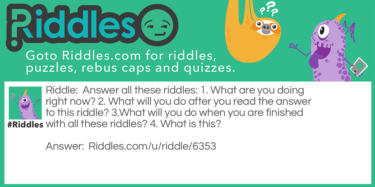Answer all these riddles: 1. What are you doing right now? 2. What will you do after you read the answer to this riddle? 3.What will you do when you are finished with all these riddles? 4. What is this?