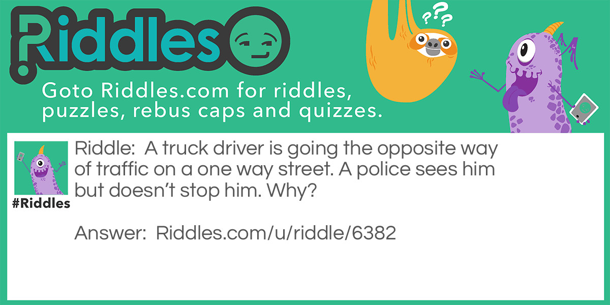 A truck driver is going the opposite way of traffic on a one way street. A police sees him but doesn't stop him. Why?