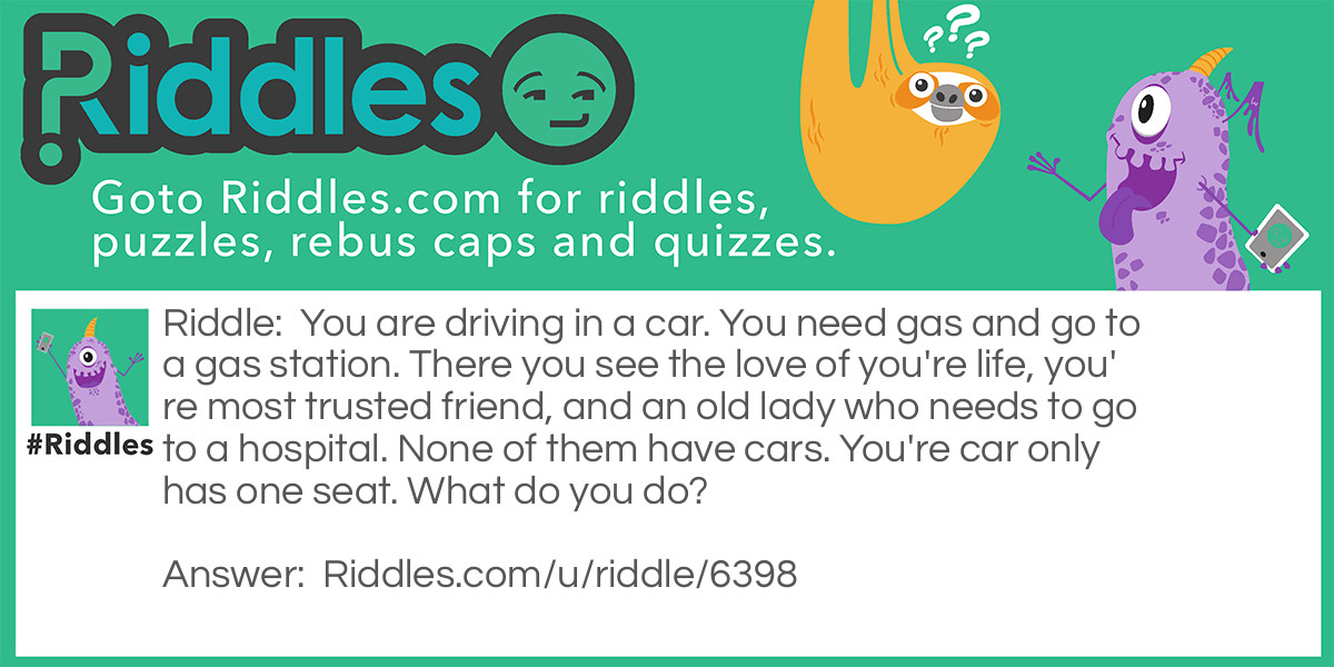 You are driving in a car. You need gas and go to a gas station. There you see the love of you're life, you're most trusted friend, and an old lady who needs to go to a hospital. None of them have cars. You're car only has one seat. What do you do?