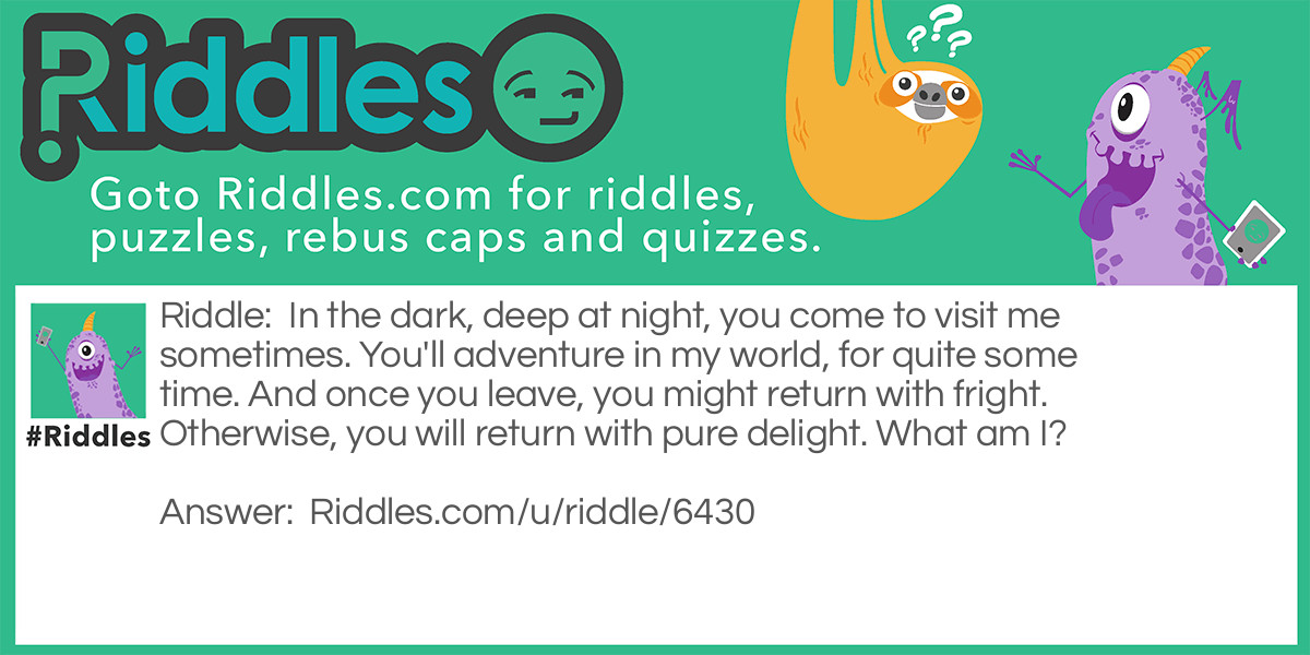 Riddle: In the dark, deep at night, you come to visit me sometimes. You'll adventure in my world, for quite some time. And once you leave, you might return with fright. Otherwise, you will return with pure delight. What am I? Answer: Dreams.