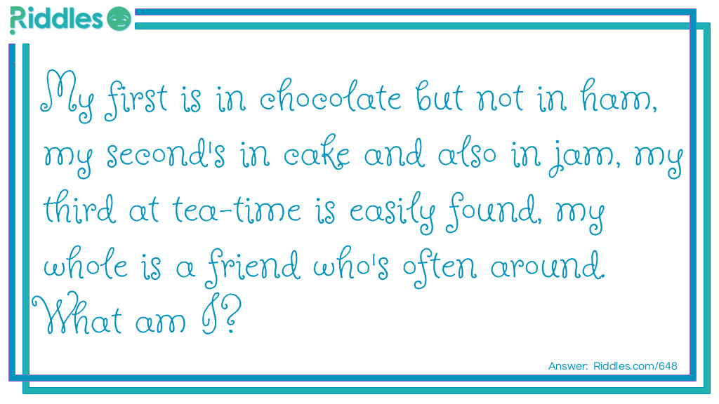 My first is in chocolate but not in ham, my second's in cake and also in jam, my third at tea-time is easily found, my whole is a friend who's often around. What am I?