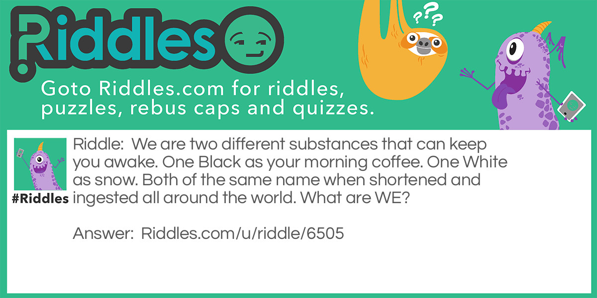 We are two different substances that can keep you awake. One Black as your morning coffee. One White as snow. Both of the same name when shortened and ingested all around the world. What are WE?