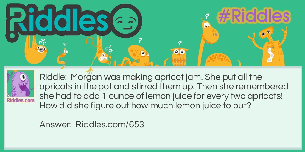 Riddle: Morgan was making apricot jam. She put all the apricots in the pot and stirred them up. Then she remembered she had to add 1 ounce of lemon juice for every two apricots! How did she figure out how much lemon juice to put? Answer: She counted the pits!