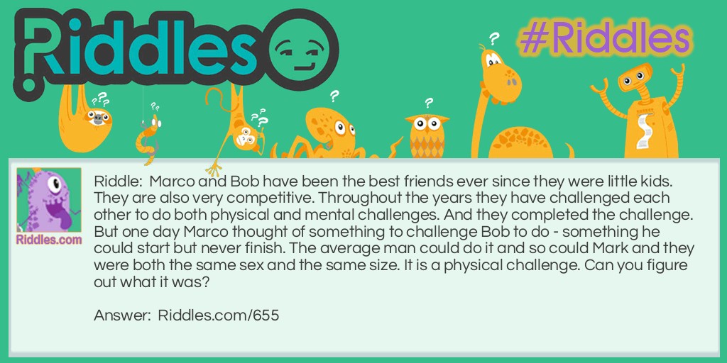 Marco and Bob have been the best friends ever since they were <a href="https://www.riddles.com/riddles-for-kids">little kids</a>. They are also very competitive. Throughout the years they have challenged each other to do both physical and mental challenges. And they completed the challenge. But one day Marco thought of something to challenge Bob to do - something he could start but never finish. The average man could do it and so could Mark and they were both the same sex and the same size. It is a physical challenge. Can you figure out what it was?