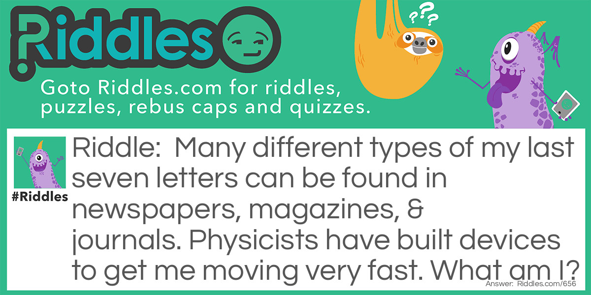 Many different types of my last seven letters can be found in newspapers, magazines, & journals. Physicists have built devices to get me moving very fast. What am I?