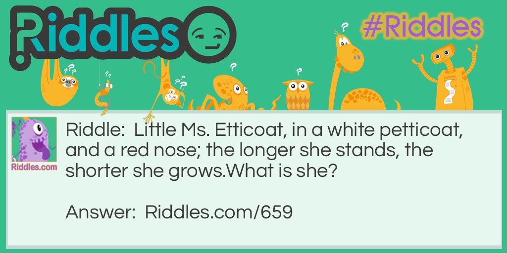 Riddle: Little Ms. Etticoat, in a white petticoat, and a red nose; the longer she stands, the shorter she grows.
What is she? Answer: She is a candle.