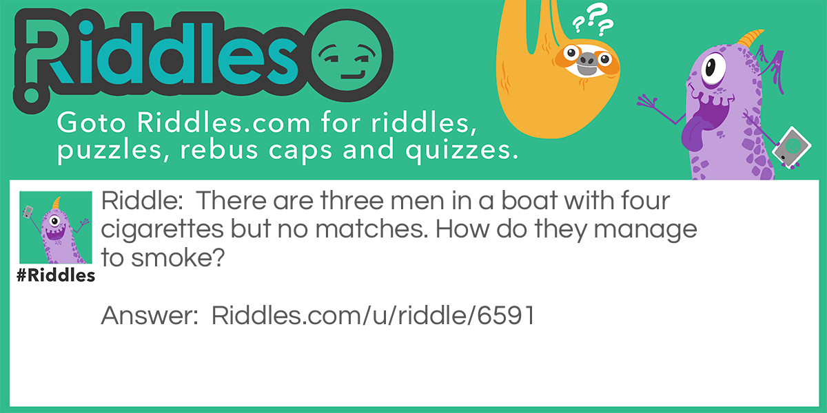 Riddle: There are three men in a boat with four cigarettes but no matches. How do they manage to smoke? Answer: They threw a cigarette overboard, and made the boat a cigarette lighter.
