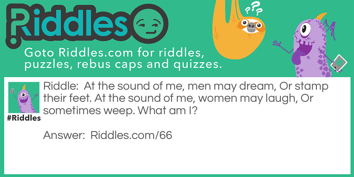 Riddle: At the sound of me, men may dream, Or stamp their feet. At the sound of me, women may laugh, Or sometimes weep. What am I? Answer: I am Music!