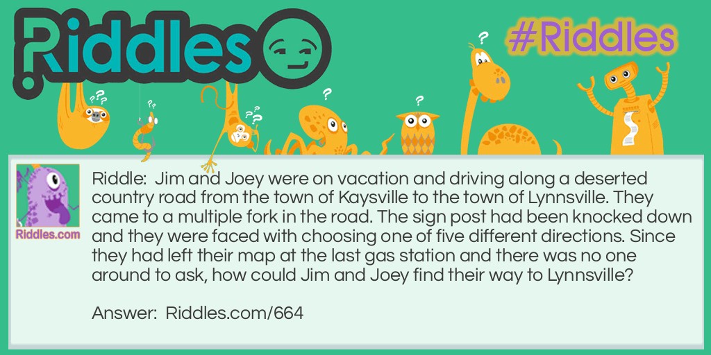 Riddle: Jim and Joey were on vacation and driving along a deserted country road from the town of Kaysville to the town of Lynnsville. They came to a multiple fork in the road. The sign post had been knocked down and they were faced with choosing one of five different directions. Since they had left their map at the last gas station and there was no one around to ask, how could Jim and Joey find their way to Lynnsville? Answer: They need to stand the signpost up so that the arm reading Kaysville points in the direction of Kaysville, the town they had just come from. With one arm pointing the correct way, the other arms will also point in the right directions.