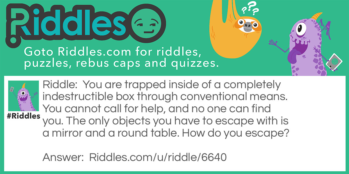 You are trapped inside of a completely indestructible box through conventional means. You cannot call for help, and no one can find you. The only objects you have to escape with is a mirror and a round table. How do you escape?