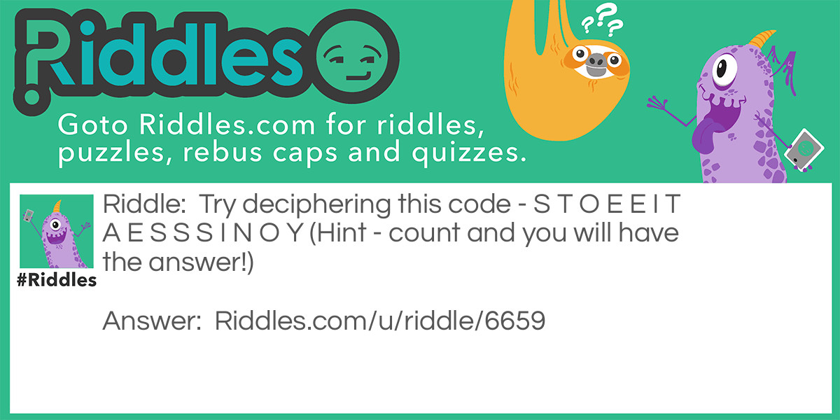 Riddle: Try deciphering this code - S T O E E I T A E S S S I N O Y (Hint - count and you will have the answer!) Answer: Did you count the number of letters? There are 16 of them. Divide them in groups of 4. Then, put each group below the other, and read column wise. Here's how you do it... S T O E E I T A E S S S I N O Y The answer to the code is See it is not so easy.