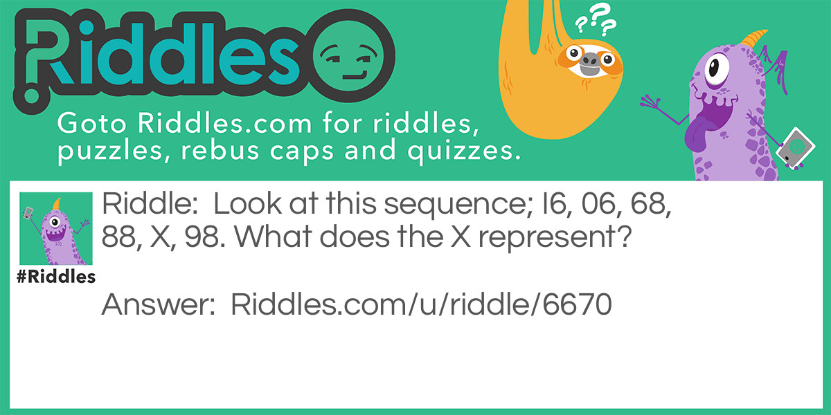 Riddle: Look at this sequence; I6, 06, 68, 88, X, 98. What does the X represent? Answer: The answer is 87, in order to solve this you need to look at the numbers upside down. The sequence comes out to be 86, ?, 88, 89, 90, 91; therefore the ? is 87.