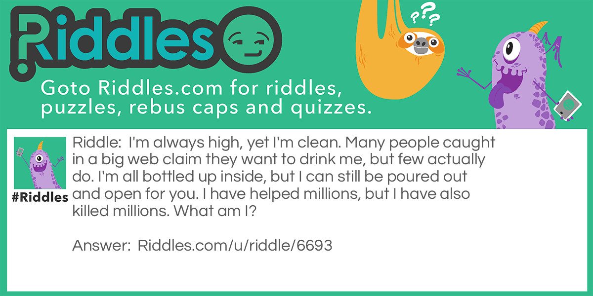 I'm always high, yet I'm clean. Many people caught in a big web claim they want to drink me, but few actually do. I'm all bottled up inside, but I can still be poured out and open for you. I have helped millions, but I have also killed millions. What am I?