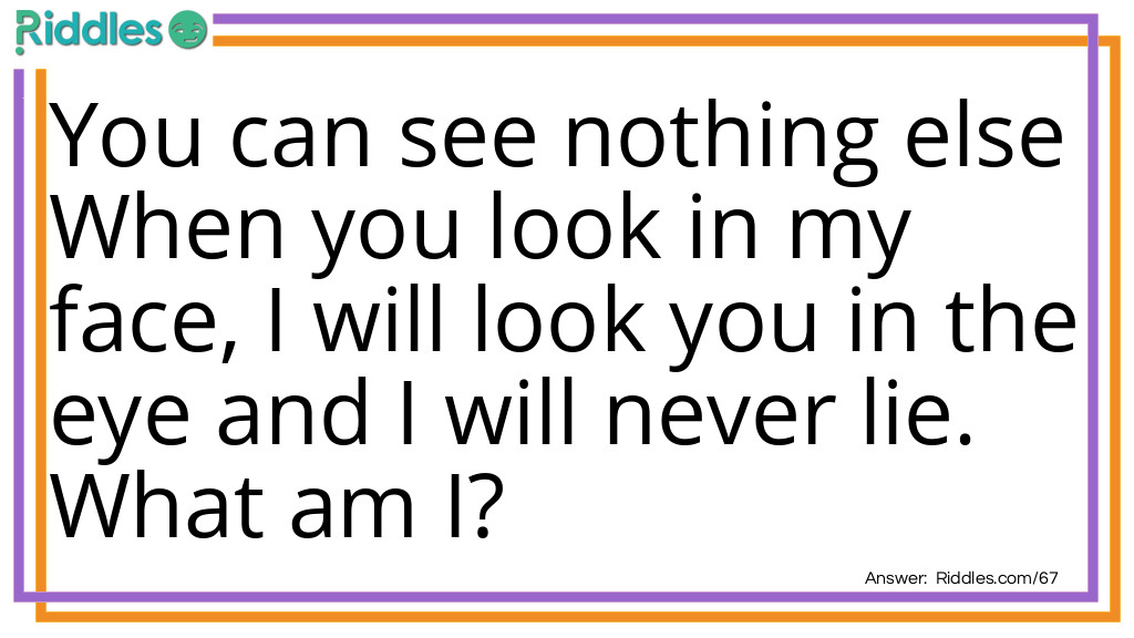 Riddle: You can see nothing else When you look in my face, I will look you in the eye and I will never lie. What am I? Answer: I am your reflection.