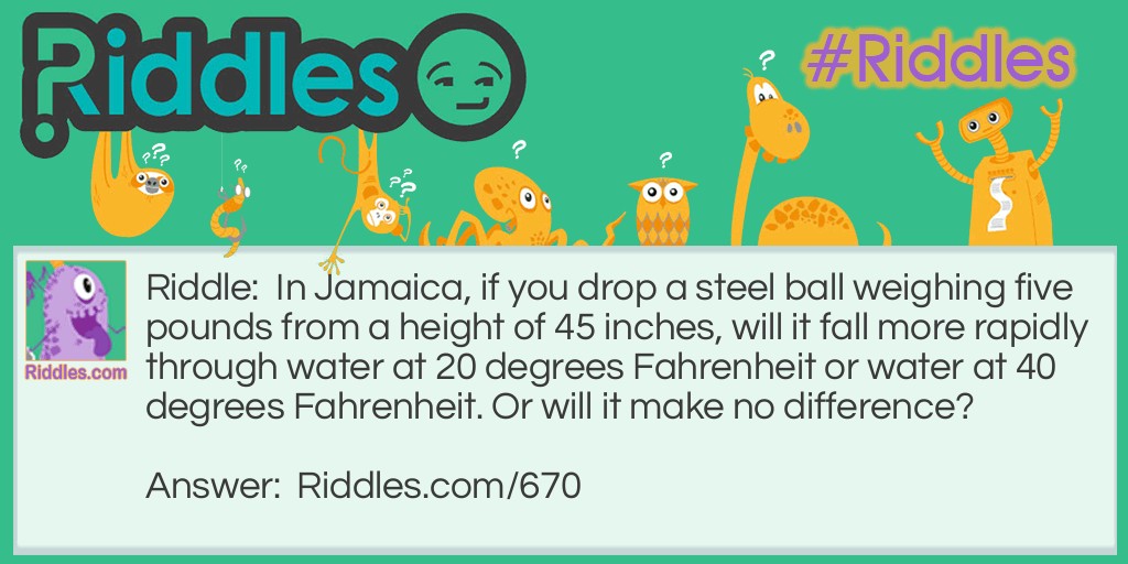 Riddle: In Jamaica, if you drop a steel ball weighing five pounds from a height of 45 inches, will it fall more rapidly through water at 20 degrees Fahrenheit or water at 40 degrees Fahrenheit. Or will it make no difference? Answer: 40 degrees Fahrenheit. At 20 degrees Fahrenheit the water would be ice.