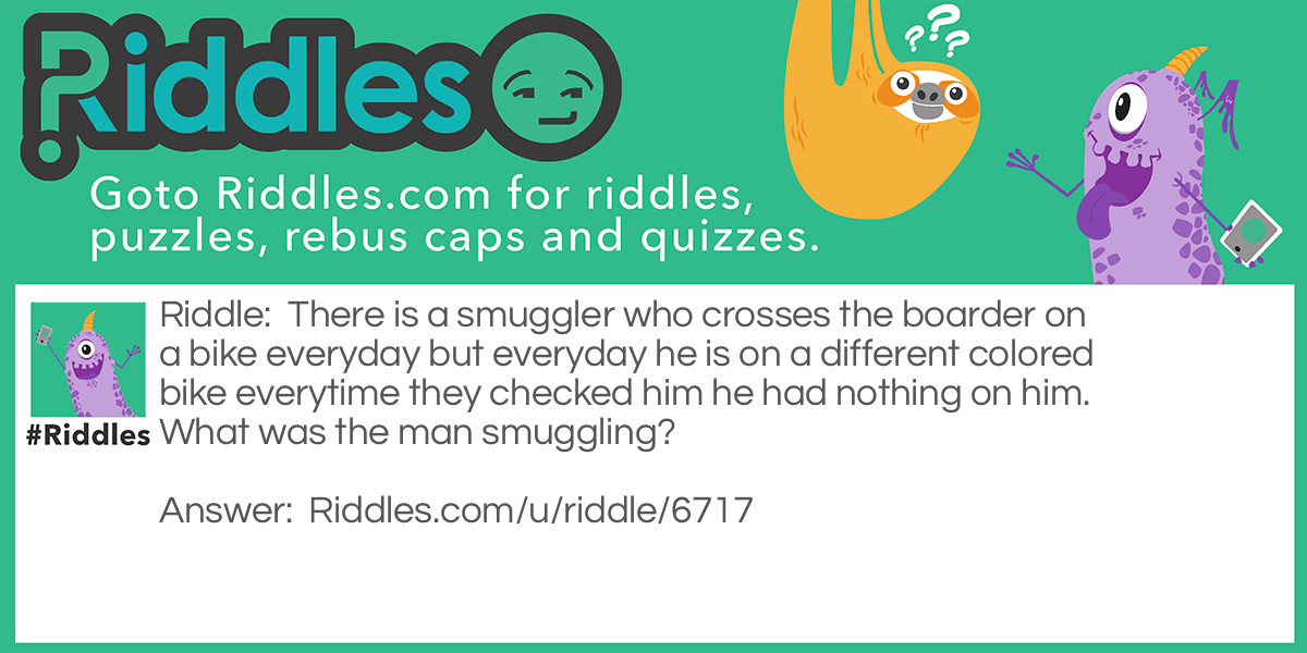 There is a smuggler who crosses the boarder on a bike everyday but everyday he is on a different colored bike everytime they checked him he had nothing on him. What was the man smuggling?